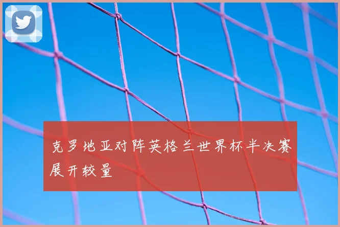 克罗地亚对阵英格兰世界杯半决赛展开较量