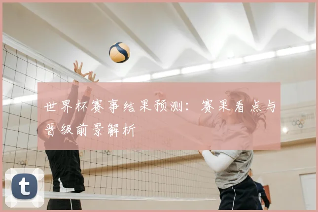 世界杯赛事结果预测:赛果看点与晋级前景解析