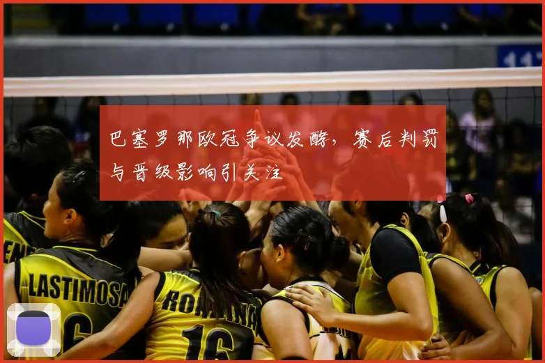 巴塞罗那欧冠争议发酵,赛后判罚与晋级影响引关注